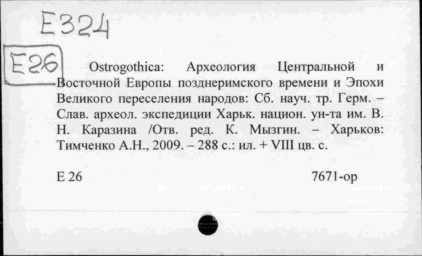 ﻿Е32і|
к
Ostrogothica: Археология Центральной и Восточной Европы позднеримского времени и Эпохи Великого переселения народов: Сб. науч. тр. Герм. -Слав, археол. экспедиции Харьк. национ. ун-та им. В. Н. Каразина /Отв. ред. К. Мызгин. - Харьков: Тимченко А.Н., 2009. - 288 с.: ил. + VIII цв. с.
Е26
7671-ор